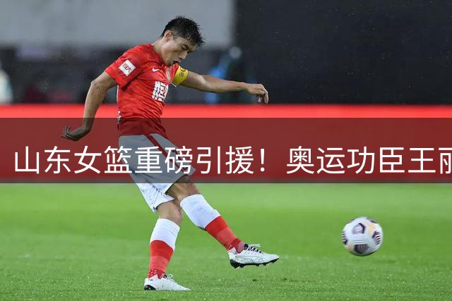 山东女篮重磅引援！奥运功臣王丽丽联手新星李文霞组建豪华锋线